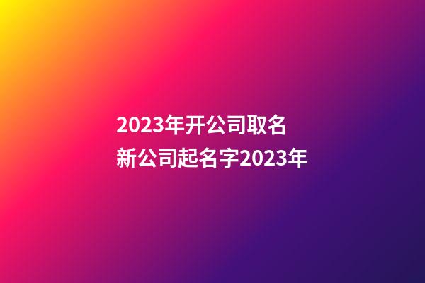 2023年开公司取名 新公司起名字2023年-第1张-公司起名-玄机派